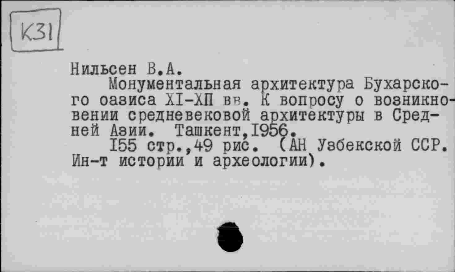 ﻿кзі
Нильсен В.А.
Монументальная архитектура Бухарского оазиса XI-ХП вв, К вопросу о возникновении средневековой архитектуры в Средней Азии. Ташкент,1956.
155 стр.,49 рис. (АН Узбекской ССР. Ин-т истории и археологии).